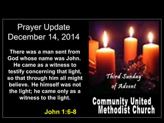 Prayer Update
December 14, 2014
John 1:6-8
There was a man sent from
God whose name was John.
He came as a witness to
testify concerning that light,
so that through him all might
believe. He himself was not
the light; he came only as a
witness to the light.
Third Sunday
of Advent
 