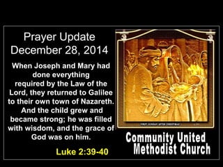 Prayer Update
December 28, 2014
Luke 2:39-40
When Joseph and Mary had
done everything
required by the Law of the
Lord, they returned to Galilee
to their own town of Nazareth.
And the child grew and
became strong; he was filled
with wisdom, and the grace of
God was on him.
 
