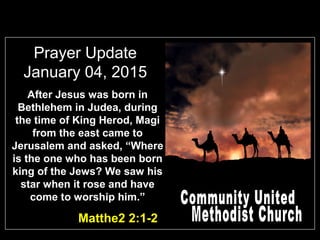 Prayer Update
January 04, 2015
Matthe2 2:1-2
After Jesus was born in
Bethlehem in Judea, during
the time of King Herod, Magi
from the east came to
Jerusalem and asked, “Where
is the one who has been born
king of the Jews? We saw his
star when it rose and have
come to worship him.”
 