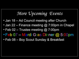 • Jan 18 – Ad Council meeting after Church
• Jan 22 – Finance meeting @ 7:00pm in Chapel
• Feb 02 – Trustee meeting @ 7:00pm
• Feb 07 – Mardi Gras Dinner @ 5:00pm
• Feb 08 – Boy Scout Sunday & Breakfast
More Upcoming Events
 
