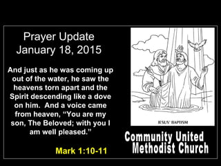 Prayer Update
January 18, 2015
Mark 1:10-11
And just as he was coming up
out of the water, he saw the
heavens torn apart and the
Spirit descending like a dove
on him. And a voice came
from heaven, “You are my
son, The Beloved; with you I
am well pleased.”
 