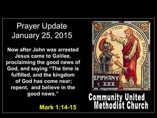 Prayer Update
January 25, 2015
Mark 1:14-15
Now after John was arrested
Jesus came to Galilee,
proclaiming the good news of
God, and saying “The time is
fulfilled, and the kingdom
of God has come near;
repent, and believe in the
good news.”
 