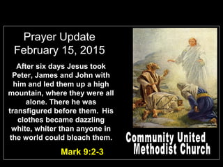 Prayer Update
February 15, 2015
Mark 9:2-3
After six days Jesus took
Peter, James and John with
him and led them up a high
mountain, where they were all
alone. There he was
transfigured before them. His
clothes became dazzling
white, whiter than anyone in
the world could bleach them.
 