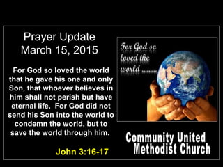 Prayer Update
March 15, 2015
John 3:16-17
For God so loved the world
that he gave his one and only
Son, that whoever believes in
him shall not perish but have
eternal life. For God did not
send his Son into the world to
condemn the world, but to
save the world through him.
 