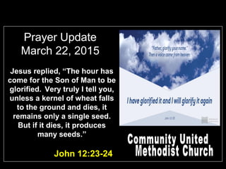 Prayer Update
March 22, 2015
John 12:23-24
Jesus replied, “The hour has
come for the Son of Man to be
glorified. Very truly I tell you,
unless a kernel of wheat falls
to the ground and dies, it
remains only a single seed.
But if it dies, it produces
many seeds.”
 