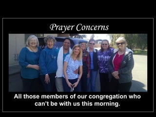 All those members of our congregation who
can’t be with us this morning.
Prayer Concerns
 