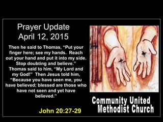 Prayer Update
April 12, 2015
John 20:27-29
Then he said to Thomas, “Put your
finger here; see my hands. Reach
out your hand and put it into my side.
Stop doubting and believe.”
Thomas said to him, “My Lord and
my God!” Then Jesus told him,
“Because you have seen me, you
have believed; blessed are those who
have not seen and yet have
believed.”
 