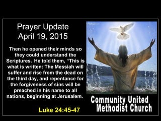 Prayer Update
April 19, 2015
Luke 24:45-47
Then he opened their minds so
they could understand the
Scriptures. He told them, “This is
what is written: The Messiah will
suffer and rise from the dead on
the third day, and repentance for
the forgiveness of sins will be
preached in his name to all
nations, beginning at Jerusalem.
 