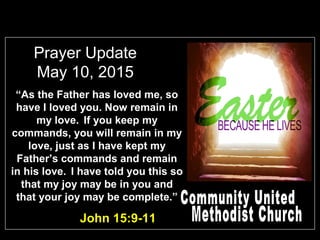 Prayer Update
May 10, 2015
John 15:9-11
“As the Father has loved me, so
have I loved you. Now remain in
my love. If you keep my
commands, you will remain in my
love, just as I have kept my
Father’s commands and remain
in his love. I have told you this so
that my joy may be in you and
that your joy may be complete.”
 