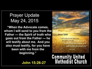 Prayer Update
May 24, 2015
John 15:26-27
“When the Advocate comes,
whom I will send to you from the
Father — the Spirit of truth who
goes out from the Father — he
will testify about me. And you
also must testify, for you have
been with me from the
beginning.”
 