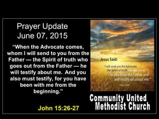 Prayer Update
June 07, 2015
John 15:26-27
“When the Advocate comes,
whom I will send to you from the
Father — the Spirit of truth who
goes out from the Father — he
will testify about me. And you
also must testify, for you have
been with me from the
beginning.”
 