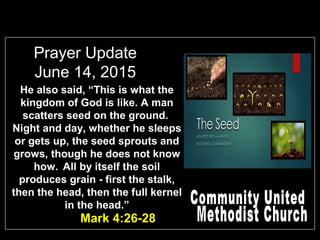 Prayer Update
June 14, 2015
Mark 4:26-28
He also said, “This is what the
kingdom of God is like. A man
scatters seed on the ground.
Night and day, whether he sleeps
or gets up, the seed sprouts and
grows, though he does not know
how. All by itself the soil
produces grain - first the stalk,
then the head, then the full kernel
in the head.”
 