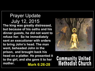Prayer Update
July 12, 2015
Mark 6:26-28
The king was greatly distressed,
but because of his oaths and his
dinner guests, he did not want to
refuse her. So he immediately
sent an executioner with orders
to bring John’s head. The man
went, beheaded John in the
prison, and brought back his
head on a platter. He presented it
to the girl, and she gave it to her
mother.
 