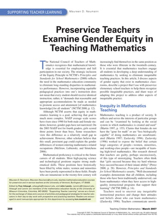 SUPPORTING TEACHER LEARNING                                         Maureen D. Neumann




                                        Preservice Teachers
                                     Examine Gender Equity in
                                      Teaching Mathematics
                                  T
                                        he National Council of Teachers of Math-                             increasingly find themselves in the same position as
                                        ematics recognizes that mathematical knowl-                          those who were illiterate in the twentieth century.
                                        edge is essential for employment and full                            It is essential that mathematics teachers engage
                                  participation in our society. The strategic inclusion                      all students in developing a deep understanding of
                                  of the Equity Principle in NCTM’s Principles and                           mathematics by seeking to eliminate inequitable
                                  Standards for School Mathematics (2000) reflects                           teaching practices. In this article, I discuss aspects
                                  the need in the mathematics education community                            of gender equity that exist in mathematics class-
                                  to eliminate long-standing disparities in mathemat-                        rooms, describe a project that I use with preservice
                                  ics performance. However, incorporating equitable                          elementary school teachers to help them recognize
                                  pedagogical practices into one’s instruction does                          possible inequitable practices, and share ways of
                                  not mean that every student should receive identical                       adapting this project to address other aspects of
                                  instruction; rather, it “demands that reasonable and                       inequitable practice.
                                  appropriate accommodations be made as needed
                                  to promote access and attainment [of mathematics
                                  knowledge] for all students” (NCTM 2000, p. 12).
                                                                                                             Inequity in Mathematics
                                     Although NCTM asserts that equity in math-                              Teaching
                                  ematics learning is a goal, achieving that goal is                         Mathematics teaching is a product of society. It
                                  much more complex. NAEP average scale scores                               reflects and serves the interests of particular groups
                                  have risen since 1990 for both male and female stu-                        and can be “examined by looking at the social
                                  dents; however, gender gaps have not narrowed. On                          system in which mathematics is created and used”
                                  the 2003 NAEP test for fourth graders, girls scored                        (Martin 1997, p. 155). Claims that females do not
                                  three points lower than boys. Some researchers                             have the “gene for math” or are “less biologically
                                  view this difference as a relatively small gap in                          capable” of doing mathematics are unsubstanti-
                                  achievement. However, other scholars believe that                          ated (Martin 1997; Zaslavsky 1996). Zaslavsky
                                  this small, persistent gap could explain the gender                        (1996) worked to expose the belief that certain
                                  differences of women entering mathematics-related                          large categories of people—women, minorities,
                                  occupations (McGraw, Lubienski, and Strutchens                             and working-class people—are incapable of learn-
                                  2006).                                                                     ing high-level mathematics. Her research showed
                                     Mathematical proficiency is critical to the future                      that teachers are guilty, perhaps unconsciously,
                                  careers of all students. Most high-paying science                          of this type of stereotyping. Teachers often think
                                  and technological positions require strong math-                           that “girls succeed because they try hard whereas
                                  ematical skills. These positions have historically                         boys succeed because of their innate ability” (Perez
                                  been filled by white males; women and minorities                           2000, p. 28). However, Principles and Standards
                                  have been poorly represented in these fields. People                       for School Mathematics asserts, “Well-documented
                                  who are innumerate in the twenty-first century will                        examples demonstrate that all children, including
                                                                                                             those who have been traditionally underserved, can
Maureen D. Neumann, Maureen.Neumann@uvm.edu, teaches mathematics education courses
for preservice and in-service teachers at the University of Vermont, Burlington, VT 05405.                   learn mathematics when they have access to high-
Edited by Fran Arbaugh, arbaughe@missouri.edu, and John Lannin, LanninJ@missouri.edu.
                                                                                                             quality instructional programs that support their
Arbaugh and Lannin are members of the mathematics education faculty at the University of                     learning” (NCTM 2000, p. 14).
Missouri–Columbia, Columbia, MO 65203. “Supporting Teacher Learning” serves as a forum                           Teachers need to uncover any inequitable
for the exchange of ideas and a source of activities and pedagogical strategies for teacher edu-
                                                                                                             instructional practices and change their attitudes
cators in their day-to-day work with prospective and practicing teachers. Readers are encour-
aged to send manuscripts appropriate for this department by accessing tcm.msubmit.net.                       and beliefs about who can learn mathematics
                                                                                                             (Zaslavsky 1996). Teachers communicate unwrit-

388                                                                                                                       Teaching Children Mathematics / March 2007
                                                                               Copyright © 2007 The National Council of Teachers of Mathematics, Inc. www.nctm.org. All rights reserved.
                                                                 This material may not be copied or distributed electronically or in any other format without written permission from NCTM.
 