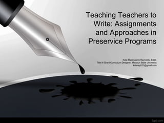 Teaching Teachers to
Write: Assignments
and Approaches in
Preservice Programs
Kate Mastruserio Reynolds, Ed.D.
Title III Grant Curriculum Designer, Missouri State University
katerey523@gmail.com
 