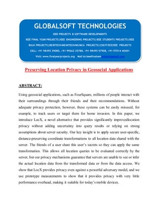 GLOBALSOFT TECHNOLOGIES 
IEEE PROJECTS & SOFTWARE DEVELOPMENTS 
IEEE FINAL YEAR PROJECTS|IEEE ENGINEERING PROJECTS|IEEE STUDENTS PROJECTS|IEEE 
BULK PROJECTS|BE/BTECH/ME/MTECH/MS/MCA PROJECTS|CSE/IT/ECE/EEE PROJECTS 
CELL: +91 98495 39085, +91 99662 35788, +91 98495 57908, +91 97014 40401 
Visit: www.finalyearprojects.org Mail to:ieeefinalsemprojects@gmai l.com 
Preserving Location Privacy in Geosocial Applications 
ABSTRACT: 
Using geosocial applications, such as FourSquare, millions of people interact with 
their surroundings through their friends and their recommendations. Without 
adequate privacy protection, however, these systems can be easily misused, for 
example, to track users or target them for home invasion. In this paper, we 
introduce LocX, a novel alternative that provides significantly improvedlocation 
privacy without adding uncertainty into query results or relying on strong 
assumptions about server security. Our key insight is to apply secure user-specific, 
distance-preserving coordinate transformations to all location data shared with the 
server. The friends of a user share this user’s secrets so they can apply the same 
transformation. This allows all location queries to be evaluated correctly by the 
server, but our privacy mechanisms guarantee that servers are unable to see or infer 
the actual location data from the transformed data or from the data access. We 
show that LocX provides privacy even against a powerful adversary model, and we 
use prototype measurements to show that it provides privacy with very little 
performance overhead, making it suitable for today’s mobile devices. 
 