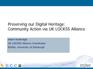Preserving our Digital Heritage:
Community Action via UK LOCKSS Alliance

Adam Rusbridge
UK LOCKSS Alliance Coordinator
EDINA, University of Edinburgh
 