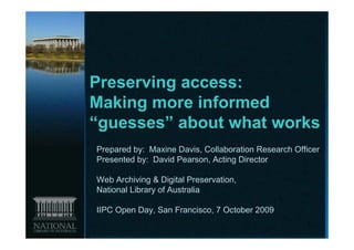 Preserving access:
Making more informed
“guesses” about what works
Prepared by: Maxine Davis, Collaboration Research Officer
Presented by: David Pearson, Acting Director

Web Archiving & Digital Preservation,
National Library of Australia

IIPC Open Day, San Francisco, 7 October 2009
                                                     1
 