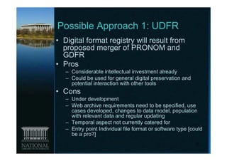 Possible Approach 1: UDFR
• Digital format registry will result from
  proposed merger of PRONOM and
  GDFR
• Pros
   – Considerable intellectual investment already
   – Could be used for general digital preservation and
     potential interaction with other tools
• Cons
   – Under development
   – Web archive requirements need to be specified, use
     cases developed, changes to data model, population
     with relevant data and regular updating
   – Temporal aspect not currently catered for
   – Entry point Individual file format or software type [could
     be a pro?]
                                                           10
 