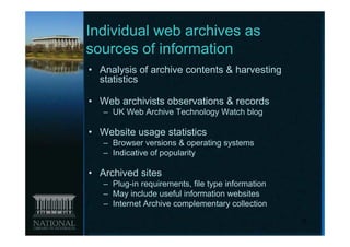 Individual web archives as
sources of information
• Analysis of archive contents & harvesting
  statistics

• Web archivists observations & records
   – UK Web Archive Technology Watch blog

• Website usage statistics
   – Browser versions & operating systems
   – Indicative of popularity

• Archived sites
   – Plug-in requirements, file type information
   – May include useful information websites
   – Internet Archive complementary collection
                                                   15
 