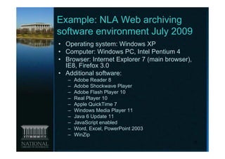 Example: NLA Web archiving
software environment July 2009
• Operating system: Windows XP
• Computer: Windows PC, Intel Pentium 4
• Browser: Internet Explorer 7 (main browser),
  IE8, Firefox 3.0
• Additional software:
   –   Adobe Reader 8
   –   Adobe Shockwave Player
   –   Adobe Flash Player 10
   –   Real Player 10
   –   Apple QuickTime 7
   –   Windows Media Player 11
   –   Java 6 Update 11
   –   JavaScript enabled
   –   Word, Excel, PowerPoint 2003
   –   WinZip
                                                 16
 