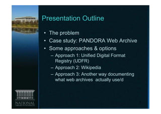 Presentation Outline

• The problem
• Case study: PANDORA Web Archive
• Some approaches & options
  – Approach 1: Unified Digital Format
    Registry (UDFR)
  – Approach 2: Wikipedia
  – Approach 3: Another way documenting
    what web archives actually use/d



                                          2
 