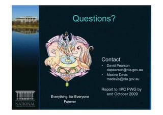 Questions?



                           Contact
                           •   David Pearson
                               dapearson@nla.gov.au
                           •   Maxine Davis
                               madavis@nla.gov.au


                           Report to IIPC PWG by
                             end October 2009
Everything, for Everyone
        Forever                                  20
 