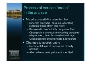 Process of version “creep”
in the archive
• Mixed accessibility resulting from:
  – Different browsers, plug-ins, operating
    systems in use (then and now)
  – Backwards compatibility not guaranteed
  – Changes in standards and coding practices
    (deprecated, dead & non-standard tags)
  – Obsolescence of file formats & renderers
• Changes to access paths
  – Incremental loss of access not directly
    obvious
  – Alternative access paths not specified
                                              4
 