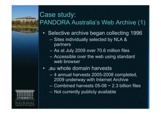 Case study:
PANDORA Australia’s Web Archive (1)
 • Selective archive began collecting 1996
   – Sites individually selected by NLA &
     partners
   – As at July 2009 over 70.6 million files
   – Accessible over the web using standard
     web browser
 • .au whole domain harvests
   – 4 annual harvests 2005-2008 completed,
     2009 underway with Internet Archive
   – Combined harvests 05-08 ~ 2.3 billion files
   – Not currently publicly available

                                               5
 