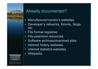 Already documented?

• Manufacturer/vendor’s websites
• Developer’s networks, forums, blogs,
  etc.
• File format registries
• File extension resources
• Software archives/download sites
• Internet history websites
• Internet statistics websites
• Wikipedia

                                         9
 