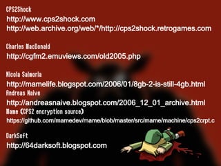 CPS2Shock
http://www.cps2shock.com
http://web.archive.org/web/*/http://cps2shock.retrogames.com
Charles MacDonald
http://cgfm2.emuviews.com/old2005.php
Nicola Salmoria
http://mamelife.blogspot.com/2006/01/8gb-2-is-still-4gb.html
Andreas Naive
http://andreasnaive.blogspot.com/2006_12_01_archive.html
Mame (CPS2 encryption source)
https://github.com/mamedev/mame/blob/master/src/mame/machine/cps2crpt.c
DarkSoft
http://64darksoft.blogspot.com
 