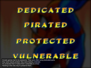 Arcade games had to be awesome. They were often using dedicated parts.
they were heavily pirated. they were heavily protected.
So protected that it makes them vulnerable (to time)!
Hacking is the only way to preserve them.
 