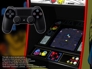 This talk is about arcade games,
the games where you put money to play.
That money would go in the operator's pocket,
no share to the arcade manufacturer.
To be successfull, they had to be awesome.
"Dedicated" (hardware, controls...) is the key to their success.
 
