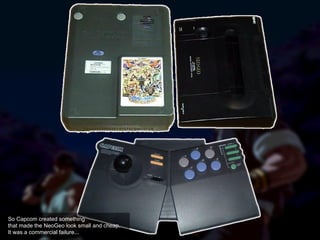 So Capcom created something
that made the NeoGeo look small and cheap.
It was a commercial failure...
 