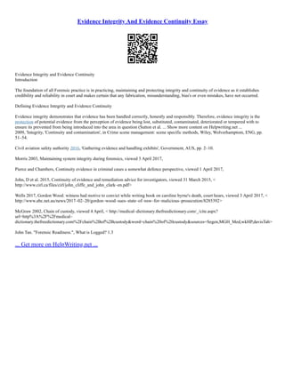 Evidence Integrity And Evidence Continuity Essay
Evidence Integrity and Evidence Continuity
Introduction
The foundation of all Forensic practice is in practicing, maintaining and protecting integrity and continuity of evidence as it establishes
credibility and reliability in court and makes certain that any fabrication, misunderstanding, bias's or even mistakes, have not occurred.
Defining Evidence Integrity and Evidence Continuity
Evidence integrity demonstrates that evidence has been handled correctly, honestly and responsibly. Therefore, evidence integrity is the
protection of potential evidence from the perception of evidence being lost, substituted, contaminated, deteriorated or tempered with to
ensure its prevented from being introduced into the area in question (Sutton et al. ... Show more content on Helpwriting.net ...
2009, 'Integrity, 'Continuity and contamination', in Crime scene management: scene specific methods, Wiley, Wolverhamptom, ENG, pp.
51–54.
Civil aviation safety authority 2016, 'Gathering evidence and handling exhibits', Government, AUS, pp. 2–10.
Morris 2003, Maintaining system integrity during forensics, viewed 3 April 2017,
Pierce and Chambers, Continuity evidence in criminal cases a somewhat defence perspective, viewed 1 April 2017,
John, D et al. 2015, Continuity of evidence and remediation advice for investigators, viewed 31 March 2015, <
http://www.cirl.ca/files/cirl/john_cliffe_and_john_clark–en.pdf>
Wells 2017, Gordon Wood: witness had motive to convict while writing book on caroline byrne's death, court hears, viewed 3 April 2017, <
http://www.abc.net.au/news/2017–02–20/gordon–wood–sues–state–of–nsw–for–malicious–prosecution/8285392>
McGraw 2002, Chain of custody, viewed 4 April, < http://medical–dictionary.thefreedictionary.com/_/cite.aspx?
url=http%3A%2F%2Fmedical–
dictionary.thefreedictionary.com%2Fchain%2Bof%2Bcustody&word=chain%20of%20custody&sources=Segen,MGH_Med,wkHP,davisTab>
John Tan. "Forensic Readiness.", What is Logged? 1.3
... Get more on HelpWriting.net ...
 