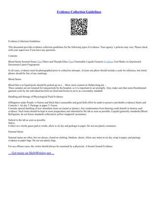 Evidence Collection Guidelines
Evidence Collection Guidelines
This document provides evidence collection guidelines for the following types of evidence. Your agency 's policies may vary. Please check
with your supervisor if you have any questions.
Contents
Blood Stains Seminal Stains Hair Fibers and Threads Glass Paint Flammable Liquids Firearms Evidence Tool Marks ws Questioned
Documents Latent Fingerprints
In all cases, evidence must be photographed prior to collection attempts. At least one photo should include a scale for reference, but initial
photos should be free of any markings.
Blood Stains
Blood that is in liquid pools should be picked up on a ... Show more content on Helpwriting.net ...
These samples are not retained for long periods by the hospital, so it is important to act promptly. Also, make sure that some bloodstained
garment worn by the individual has been air dried and frozen to serve as a secondary standard.
Handling and Storage of Physiological Fluid Evidence
(Obligation under People vs Nation and Hitch that a reasonable and good faith effort be made to preserve perishable evidence) Stains and
Controls 1. Air dry 2. Package in paper 3. Freeze
Consider special handling of non–absorbent items on (metal or plastic). Any condensation from thawing could disturb or destroy such
evidence. Such items should be kept at room temperature and submitted to the lab as soon as possible. Liquids (generally standards) Blood
Refrigerate, do not freeze standards collected in yellow stoppered vacutainers.
Submit to the lab as soon as possible.
Saliva
Collect on a sterile gauze pad or swabs, allow to air dry and package in paper. Do not use plastic containers.
Seminal Stains
Seminal stains are often, but not always, found on clothing, blankets, sheets. Allow any stains to air dry, wrap in paper, and package
evidence in paper bags. Do not use plastic bags.
For sex offense cases, the victim should always be examined by a physician. A Sexual Assault Evidence
... Get more on HelpWriting.net ...
 