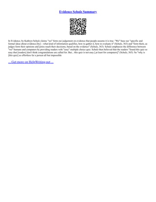 Evidence Schulz Summary
In Evidence, by Kathryn Schulz claims "we" form our judgement on evidence that people assume it is true. "We" base our "specific and
formal ideas about evidence [by] – what kind of information qualifies, how to gather it, how to evaluate it" (Schulz, 363) and "form them, as
judges form their opinions and juries reach their decisions, based on the evidence" (Schulz, 363). Schulz emphasize the difference between
"we" humans and computers by providing readers with "easy" multiple choice quiz. Schulz then believed that the readers "found this quiz so
easy that [readers] don't think congratulations are called for. But... this quiz is not easy [,at least for computers]" (Schulz, 365). So "why is
[this quiz] so effortless for a person all but impossible
... Get more on HelpWriting.net ...
 