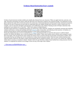 Evidence Based Instruction Essay example
Evidence–based instruction includes reliable and valuable data obtained from your classroom. When you apply basil tests, unit tests, exit
slips, and acuity assessments you need to collect the data from your classroom to organize your classroom groups. You should also use this
data to decide who needs AIS or tiered interventions for certain areas. Instructional practices include the previously mentioned assessments.
Pretests for all units of instruction can also help you understand what your students already know and who is weak in certain areas. For
example, a unit on main idea and details using passages can be difficult for some students. Running records will help to determine what
reading level your students are on. From this ... Show more content on Helpwriting.net ...
Scientific–based instruction is something that teachers use all the time in their classroom. Teachers are consistently assessing and evaluating
students' performance, creating and amending individual education plans, lesson plans, and reflecting on their practices. As teachers, we
should be doing rigorous research and building hypothesis to base further teaching practices on.
During the program that I am in now I've learned that for evidence based practices that you must have the access to evidences based–
practices, be careful with fidelity, and to check the progress of the students. Today many teachers search websites such as google to create
their lesson plans. They do this because many teachers do not have time to sit down and look for the proper research that is needed. These
lesson plans that they are finding may not be considered an evidence based instruction method. There are many websites that have been
made for teachers which have the proper evidence based programs that are needed for teachers. Next we have to be careful with "fidelity",
which refers to accuracy or exactness to details. Teachers want to be sure that their evidence based methods have strong outcomes from the
students. It is important for teachers to not change or leave out any of the steps in the evidence
... Get more on HelpWriting.net ...
 