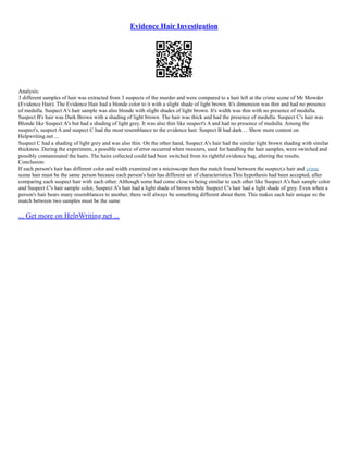Evidence Hair Investigation
Analysis:
3 different samples of hair was extracted from 3 suspects of the murder and were compared to a hair left at the crime scene of Mr Mowder
(Evidence Hair). The Evidence Hair had a blonde color to it with a slight shade of light brown. It's dimension was thin and had no presence
of medulla. Suspect A's hair sample was also blonde with slight shades of light brown. It's width was thin with no presence of medulla.
Suspect B's hair was Dark Brown with a shading of light brown. The hair was thick and had the presence of medulla. Suspect C's hair was
Blonde like Suspect A's but had a shading of light grey. It was also thin like suspect's A and had no presence of medulla. Among the
suspect's, suspect A and suspect C had the most resemblance to the evidence hair. Suspect B had dark ... Show more content on
Helpwriting.net ...
Suspect C had a shading of light grey and was also thin. On the other hand, Suspect A's hair had the similar light brown shading with similar
thickness. During the experiment, a possible source of error occurred when tweezers, used for handling the hair samples, were switched and
possibly contaminated the hairs. The hairs collected could had been switched from its rightful evidence bag, altering the results.
Conclusion:
If each person's hair has different color and width examined on a microscope then the match found between the suspect;s hair and crime
scene hair must be the same person because each person's hair has different set of characteristics.This hypothesis had been accepted, after
comparing each suspect hair with each other. Although some had come close to being similar to each other like Suspect A's hair sample color
and Suspect C's hair sample color, Suspect A's hair had a light shade of brown while Suspect C's hair had a light shade of grey. Even when a
person's hair bears many resemblances to another, there will always be something different about them. This makes each hair unique so the
match between two samples must be the same
... Get more on HelpWriting.net ...
 