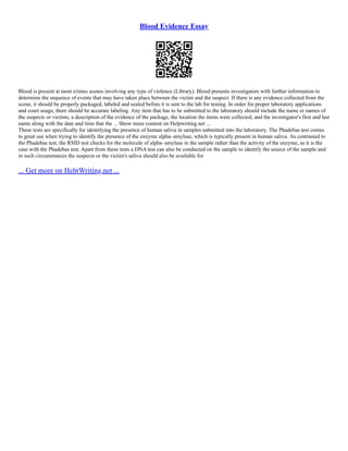 Blood Evidence Essay
Blood is present at most crimes scenes involving any type of violence (Library). Blood presents investigators with further information to
determine the sequence of events that may have taken place between the victim and the suspect. If there is any evidence collected from the
scene, it should be properly packaged, labeled and sealed before it is sent to the lab for testing. In order for proper laboratory applications
and court usage, there should be accurate labeling. Any item that has to be submitted to the laboratory should include the name or names of
the suspects or victims, a description of the evidence of the package, the location the items were collected, and the investigator's first and last
name along with the date and time that the ... Show more content on Helpwriting.net ...
These tests are specifically for identifying the presence of human saliva in samples submitted into the laboratory. The Phadebas test comes
to great use when trying to identify the presence of the enzyme alpha–amylase, which is typically present in human saliva. As contrasted to
the Phadebas test, the RSID test checks for the molecule of alpha–amylase in the sample rather than the activity of the enzyme, as it is the
case with the Phadebas test. Apart from these tests a DNA test can also be conducted on the sample to identify the source of the sample and
in such circumstances the suspects or the victim's saliva should also be available for
... Get more on HelpWriting.net ...
 