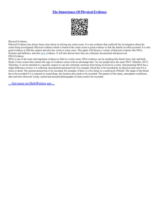 The Importance Of Physical Evidence
Physical Evidence
Physical Evidence has always been a key factor in solving any crime scene. It is any evidence that could tell the investigators about the
crime being investigated. Physical evidence which is found at the crime scene is good evidence to link the details on what occurred. It is also
good evidence to find the suspect and also the victim in some cases. This paper will discuss a variety of physical evidence like DNA,
firearms and ballistics, and also drug evidence. It will also discuss how they are collected, documented and preserved.
DNA Evidence
DNA is one of the main and important evidence to find in a crime scene. DNA evidence can be anything like blood, bone, hair and body
fluids. Crime scenes that contain this type of evidence comes with an advantage that, "no two people have the same DNA" (Dutelle, 2017).
Therefore, it can be matched to a specific suspect or can also eliminate someone from being involved in a crime. Documenting DNA has a
slight difference on how it is collected, documented and preserved. For example, blood has to be recorded by its physical state and if it is
moist or dried. The amount present has to be recorded, for example, if there is a few drops or a small pool of blood. The shape of the blood
has to be recorded if it is smeared or round drops, the location also needs to be recorded. The pattern of the stains, atmosphere conditions,
date and time observed. Lastly, scaled and unscaled photographs of stains need to be recorded.
... Get more on HelpWriting.net ...
 