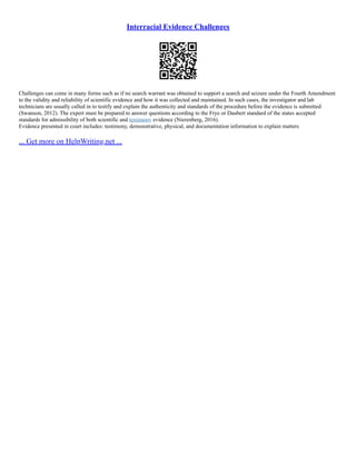 Interracial Evidence Challenges
Challenges can come in many forms such as if no search warrant was obtained to support a search and seizure under the Fourth Amendment
to the validity and reliability of scientific evidence and how it was collected and maintained. In such cases, the investigator and lab
technicians are usually called in to testify and explain the authenticity and standards of the procedure before the evidence is submitted
(Swanson, 2012). The expert must be prepared to answer questions according to the Frye or Daubert standard of the states accepted
standards for admissibility of both scientific and testimony evidence (Nierenberg, 2016).
Evidence presented in court includes: testimony, demonstrative, physical, and documentation information to explain matters
... Get more on HelpWriting.net ...
 