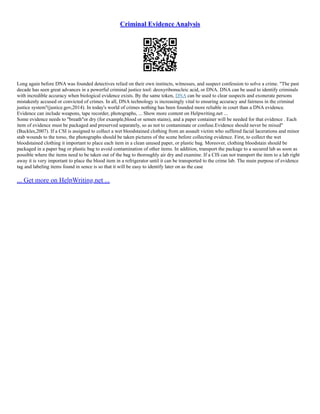 Criminal Evidence Analysis
Long again before DNA was founded detectives relied on their own instincts, witnesses, and suspect confession to solve a crime. "The past
decade has seen great advances in a powerful criminal justice tool: deoxyribonucleic acid, or DNA. DNA can be used to identify criminals
with incredible accuracy when biological evidence exists. By the same token, DNA can be used to clear suspects and exonerate persons
mistakenly accused or convicted of crimes. In all, DNA technology is increasingly vital to ensuring accuracy and fairness in the criminal
justice system"(justice.gov,2014). In today's world of crimes nothing has been founded more reliable in court than a DNA evidence.
Evidence can include weapons, tape recorder, photographs, ... Show more content on Helpwriting.net ...
Some evidence needs to "breath"or dry (for example,blood or semen stains), and a paper container will be needed for that evidence . Each
item of evidence must be packaged and preserved separately, so as not to contaminate or confuse.Evidence should never be mixed"
(Buckles,2007). If a CSI is assigned to collect a wet bloodstained clothing from an assault victim who suffered facial lacerations and minor
stab wounds to the torso, the photographs should be taken pictures of the scene before collecting evidence. First, to collect the wet
bloodstained clothing it important to place each item in a clean unused paper, or plastic bag. Moreover, clothing bloodstain should be
packaged in a paper bag or plastic bag to avoid contamination of other items. In addition, transport the package to a secured lab as soon as
possible where the items need to be taken out of the bag to thoroughly air dry and examine. If a CIS can not transport the item to a lab right
away it is very important to place the blood item in a refrigerator until it can be transported to the crime lab. The main purpose of evidence
tag and labeling items found in sence is so that it will be easy to identify later on as the case
... Get more on HelpWriting.net ...
 