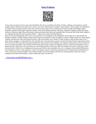Trace Evidence
Crime scenes are known to have many clues left behind. The obvious would be a the body or bodies, clothing, and sometimes even the
murder weapon. While these are great way to solve a case there's another kind of evidence; trace evidence. Trace evidence are small pieces
of evidence that are laying around a crime scene. There are many types of trace evidence some of them include metal filings, plastic
fragments, gunshot residue, glass fragments, feathers, food stains, building materials, lubricants, fingernail scrapings, pollens and spores,
cosmetics, chemicals, paper fibers and sawdust, human and animal hairs, plant and vegetable fibers, blood and other body fluids, asphalt or
tar, vegetable fats and oils, dusts and other airborne ... Show more content on Helpwriting.net ...
Glass can also hold fingerprints which can be very valuable to an investigation as the fingerprints can be taken up on tape and then ran
through a database, possibly finding a match and allowing the investigators to find and capture a suspect. Weapons, pray bars, blunt objects,
clothing, and shoes are where paint chips from door, walls, and furniture can be found. In order for paint to chip off there needs to be a
pretty serious struggle or a pretty hard force that will chip away at the paint then causing it to land somewhere that the suspect forgot about.
The Crime Scene labs have about forty thousand different types of paint in their database. The majority of paint chips are from hit and run
cases involving automobiles. Dust and Dirt can determine many things to help an investigation along. It can tell the investigators where a
person has been, where they work, where they live, and if they have pets in the house. Most soil samples will come from the top soil and
only need to be a little bit over a tablespoon to be processed. Pollen is also included in this as it is a subtype of dust and dirt Pollen allows
the investigators to know if they suspect or victim were outdoors, and if so where they could have been. Firearms that are left behind at a
crime scene can be extremely helpful. This evidence includes not only the firearm itself but also the ammunition used in the firearm,
componets that make up the firearms, and the residue that comes out when the
... Get more on HelpWriting.net ...
 