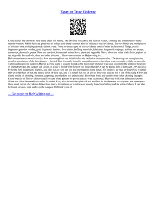 Essay on Trace Evidence
Crime scenes are known to have many clues left behind. The obvious would be a the body or bodies, clothing, and sometimes even the
murder weapon. While these are great way to solve a case there's another kind of evidence; trace evidence. Trace evidence are small pieces
of evidence that are laying around a crime scene. There are many types of trace evidence some of them include metal filings, plastic
fragments, gunshot residue, glass fragments, feathers, food stains, building materials, lubricants, fingernail scrapings, pollens and spores,
cosmetics, chemicals, paper fibers and sawdust, human and animal hairs, plant and vegetable fibers, blood and other body fluids, asphalt or
tar, vegetable fats and oils, dusts and other airborne ... Show more content on Helpwriting.net ...
Hair comparisons can not identify a hair as coming from one individual to the exclusion of anyone else. DNA testing can strengthen any
possible association of the hairs." – Locard. Hair is usually found in unusual amounts when there was a struggle or fight between the
victim and suspect or suspects. Hair at a crime scene is usually found on the floor near whatever was used to commit the crime or the point
of impact between the suspect and victim. If a hair is found with the root still intact then DNA can be pulled from it although DNA can also
be found from fingernails, toenails, and skin flakes. Hair can tell the investigators many things. For insance, the race of the person, whether
they dye their hair or not, the natural color of their hair, and if it simply fell out or alot of force was used to pull it out of the scalp. Fibers are
found mostly on clothing, furniture, carpeting, and blankets at a crime scene. The fibers found are usually from either clothing or carpet.
Cross–transfer of fiber evidence usually occurs where person–to–person contact was established. There are well over a thousand known
fibers and a few thousand known dye formulas. Every dye formula is registered and available in the database investigators use to compare
these small pieces of evidence. Glass from doors, decorations, or windows are usually found on clothing and the soles of shoes. It can also
be found on tools, skin, and even the weapon. Different types of
... Get more on HelpWriting.net ...
 