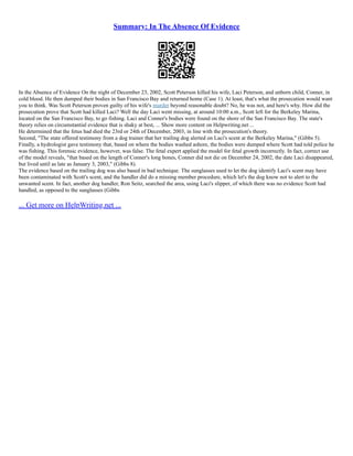 Summary: In The Absence Of Evidence
In the Absence of Evidence On the night of December 23, 2002, Scott Peterson killed his wife, Laci Peterson, and unborn child, Conner, in
cold blood. He then dumped their bodies in San Francisco Bay and returned home (Case 1). At least, that's what the prosecution would want
you to think. Was Scott Peterson proven guilty of his wife's murder beyond reasonable doubt? No, he was not, and here's why. How did the
prosecution prove that Scott had killed Laci? Well the day Laci went missing, at around 10:00 a.m., Scott left for the Berkeley Marina,
located on the San Francisco Bay, to go fishing. Laci and Conner's bodies were found on the shore of the San Francisco Bay. The state's
theory relies on circumstantial evidence that is shaky at best, ... Show more content on Helpwriting.net ...
He determined that the fetus had died the 23rd or 24th of December, 2003, in line with the prosecution's theory.
Second, "The state offered testimony from a dog trainer that her trailing dog alerted on Laci's scent at the Berkeley Marina," (Gibbs 5).
Finally, a hydrologist gave testimony that, based on where the bodies washed ashore, the bodies were dumped where Scott had told police he
was fishing. This forensic evidence, however, was false. The fetal expert applied the model for fetal growth incorrectly. In fact, correct use
of the model reveals, "that based on the length of Conner's long bones, Conner did not die on December 24, 2002, the date Laci disappeared,
but lived until as late as January 3, 2003," (Gibbs 8).
The evidence based on the trailing dog was also based in bad technique. The sunglasses used to let the dog identify Laci's scent may have
been contaminated with Scott's scent, and the handler did do a missing member procedure, which let's the dog know not to alert to the
unwanted scent. In fact, another dog handler, Ron Seitz, searched the area, using Laci's slipper, of which there was no evidence Scott had
handled, as opposed to the sunglasses (Gibbs
... Get more on HelpWriting.net ...
 