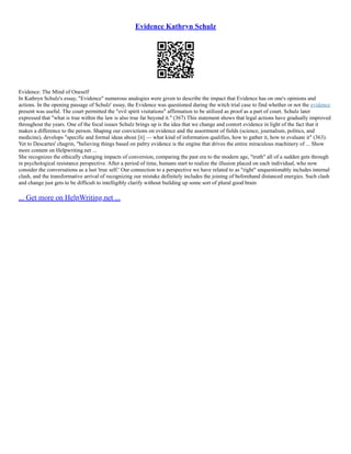 Evidence Kathryn Schulz
Evidence: The Mind of Oneself
In Kathryn Schulz's essay, "Evidence" numerous analogies were given to describe the impact that Evidence has on one's opinions and
actions. In the opening passage of Schulz' essay, the Evidence was questioned during the witch trial case to find whether or not the evidence
present was useful. The court permitted the "evil spirit visitations" affirmation to be utilized as proof as a part of court. Schulz later
expressed that "what is true within the law is also true far beyond it." (367) This statement shows that legal actions have gradually improved
throughout the years. One of the focal issues Schulz brings up is the idea that we change and contort evidence in light of the fact that it
makes a difference to the person. Shaping our convictions on evidence and the assortment of fields (science, journalism, politics, and
medicine), develops "specific and formal ideas about [it] –– what kind of information qualifies, how to gather it, how to evaluate it" (363).
Yet to Descartes' chagrin, "believing things based on paltry evidence is the engine that drives the entire miraculous machinery of ... Show
more content on Helpwriting.net ...
She recognizes the ethically changing impacts of conversion, comparing the past era to the modern age, "truth" all of a sudden gets through
in psychological resistance perspective. After a period of time, humans start to realize the illusion placed on each individual, who now
consider the conversations as a last 'true self.' Our connection to a perspective we have related to as "right" unquestionably includes internal
clash, and the transformative arrival of recognizing our mistake definitely includes the joining of beforehand distanced energies. Such clash
and change just gets to be difficult to intelligibly clarify without building up some sort of plural good brain
... Get more on HelpWriting.net ...
 
