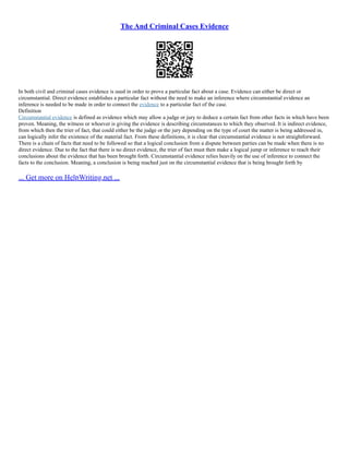 The And Criminal Cases Evidence
In both civil and criminal cases evidence is used in order to prove a particular fact about a case. Evidence can either be direct or
circumstantial. Direct evidence establishes a particular fact without the need to make an inference where circumstantial evidence an
inference is needed to be made in order to connect the evidence to a particular fact of the case.
Definition
Circumstantial evidence is defined as evidence which may allow a judge or jury to deduce a certain fact from other facts in which have been
proven. Meaning, the witness or whoever is giving the evidence is describing circumstances to which they observed. It is indirect evidence,
from which then the trier of fact, that could either be the judge or the jury depending on the type of court the matter is being addressed in,
can logically infer the existence of the material fact. From these definitions, it is clear that circumstantial evidence is not straightforward.
There is a chain of facts that need to be followed so that a logical conclusion from a dispute between parties can be made when there is no
direct evidence. Due to the fact that there is no direct evidence, the trier of fact must then make a logical jump or inference to reach their
conclusions about the evidence that has been brought forth. Circumstantial evidence relies heavily on the use of inference to connect the
facts to the conclusion. Meaning, a conclusion is being reached just on the circumstantial evidence that is being brought forth by
... Get more on HelpWriting.net ...
 