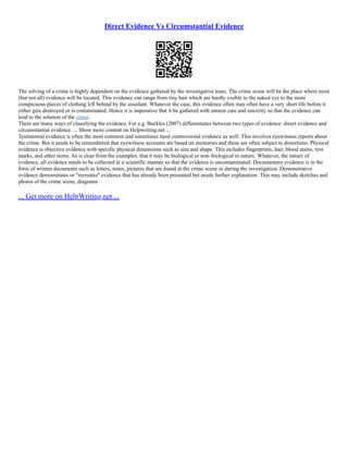 Direct Evidence Vs Circumstantial Evidence
The solving of a crime is highly dependent on the evidence gathered by the investigative team. The crime scene will be the place where most
(but not all) evidence will be located. This evidence can range from tiny hair which are hardly visible to the naked eye to the more
conspicuous pieces of clothing left behind by the assailant. Whatever the case, this evidence often may often have a very short life before it
either gets destroyed or is contaminated. Hence it is imperative that it be gathered with utmost care and sincerity so that the evidence can
lead to the solution of the crime.
There are many ways of classifying the evidence. For e.g. Buckles (2007) differentiates between two types of evidence: direct evidence and
circumstantial evidence. ... Show more content on Helpwriting.net ...
Testimonial evidence is often the most common and sometimes most controversial evidence as well. This involves eyewitness reports about
the crime. But it needs to be remembered that eyewitness accounts are based on memories and these are often subject to distortions. Physical
evidence is objective evidence with specific physical dimensions such as size and shape. This includes fingerprints, hair, blood stains, tyre
marks, and other items. As is clear from the examples, that it may be biological or non–biological in nature. Whatever, the nature of
evidence, all evidence needs to be collected in a scientific manner so that the evidence is uncontaminated. Documentary evidence is in the
form of written documents such as letters, notes, pictures that are found at the crime scene or during the investigation. Demonstrative
evidence demonstrates or "recreates" evidence that has already been presented but needs further explanation. This may include sketches and
photos of the crime scene, diagrams
... Get more on HelpWriting.net ...
 