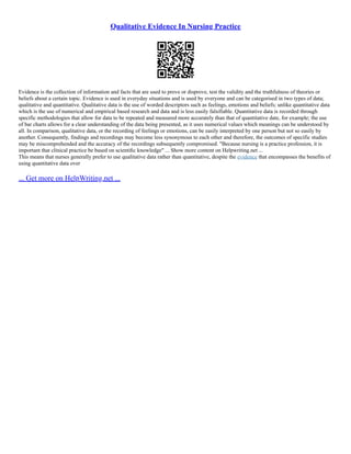 Qualitative Evidence In Nursing Practice
Evidence is the collection of information and facts that are used to prove or disprove, test the validity and the truthfulness of theories or
beliefs about a certain topic. Evidence is used in everyday situations and is used by everyone and can be categorised in two types of data;
qualitative and quantitative. Qualitative data is the use of worded descriptors such as feelings, emotions and beliefs; unlike quantitative data
which is the use of numerical and empirical based research and data and is less easily falsifiable. Quantitative data is recorded through
specific methodologies that allow for data to be repeated and measured more accurately than that of quantitative date, for example; the use
of bar charts allows for a clear understanding of the data being presented, as it uses numerical values which meanings can be understood by
all. In comparison, qualitative data, or the recording of feelings or emotions, can be easily interpreted by one person but not so easily by
another. Consequently, findings and recordings may become less synonymous to each other and therefore, the outcomes of specific studies
may be miscomprehended and the accuracy of the recordings subsequently compromised. "Because nursing is a practice profession, it is
important that clinical practice be based on scientiﬁc knowledge" ... Show more content on Helpwriting.net ...
This means that nurses generally prefer to use qualitative data rather than quantitative, despite the evidence that encompasses the benefits of
using quantitative data over
... Get more on HelpWriting.net ...
 